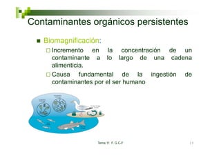 Co ta
Contaminantes orgánicos pe s ste tes
        a tes o gá cos persistentes
   Biomagnificación:
     Incremento en la concentración de un
     contaminante a lo largo de una cadena
                               g
     alimenticia.
     Causa fundamental de la ingestión de
     contaminantes por el ser humano




                  Tema 11 F. G.C-F       19
 