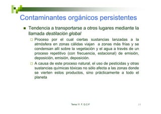Contaminantes orgánicos persistentes
  Tendencia a transportarse a otros lugares mediante la
  llamada destilación global
    Proceso por el cual ciertas sustancias lanzadas a la
    atmósfera en zonas cálidas viajan a zonas más frías y se
    condensan allí sobre la vegetación y el agua a través de un
    proceso repetitivo (con frecuencia, estacional) de emisión,
    deposición, emisión, d
    d     i ió     i ió deposición.
                               i ió
    A causa de este proceso natural, el uso de pesticidas y otras
    sustancias químicas tóxicas no sólo afecta a las zonas donde
               q
    se vierten estos productos, sino prácticamente a todo el
    planeta




                         Tema 11 F. G.C-F                       20
 