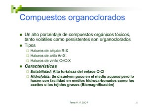 Compuestos organoclorados
 Un alto porcentaje de compuestos orgánicos tóxicos,
 tanto volátiles como persistentes son organoclorados
 Tipos
   Haluros de alquilo R-X
   Haluros de arilo Ar-X
   Haluros de vinilo C=C-X
 Características
   Estabilidad: Alta fortaleza del enlace C-Cl
   Hidrofobia: Se disuelven poco en el medio acuoso pero lo
   hacen con facilidad en medios hidrocarbonados como los
   aceites o los tejidos grasos (Biomagnificación)



                         Tema 11 F. G.C-F                     23
 