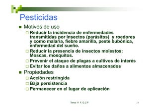 Pesticidas
 Motivos de uso
   Reducir la incidencia de enfermedades
   transmitidas por insectos (parásitos) y roedores
   y como malaria, fiebre amarilla, peste bubónica,
                   ,              ,p               ,
   enfermedad del sueño.
   Reducir la presencia de insectos molestos:
   Moscas, mosquitos
   Moscas mosquitos.
   Prevenir el ataque de plagas a cultivos de interés
   Evitar los daños a alimentos almacenados
 Propiedades
   Acción restringida
   Baja persistencia
   Permanecer en el lugar de aplicación

                      Tema 11 F. G.C-F                  26
 