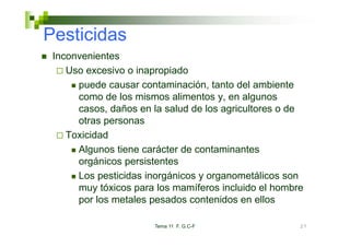 Pesticidas
 Inconvenientes
    Uso
    U excesivo o i
              i    inapropiado
                           i d
      puede causar contaminación, tanto del ambiente
      como de los mismos alimentos y en algunos
                                     y,
      casos, daños en la salud de los agricultores o de
      otras personas
    Toxicidad
      Algunos tiene carácter de contaminantes
      orgánicos persistentes
      Los pesticidas inorgánicos y organometálicos son
           p             g           g
      muy tóxicos para los mamíferos incluido el hombre
      por los metales pesados contenidos en ellos

                       Tema 11 F. G.C-F               27
 