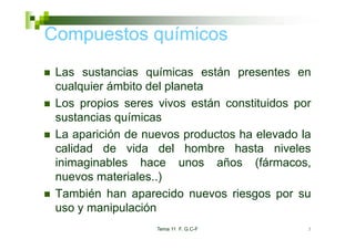 Compuestos químicos
 Las sustancias químicas están presentes en
 L       t    i     í i       tá         t
 cualquier ámbito del planeta
 Los propios seres vivos están constituidos por
 sustancias químicas
 La aparición de nuevos productos ha elevado la
 calidad de vida del hombre hasta niveles
 inimaginables hace unos años (fármacos,
 nuevos materiales..)
                    )
 También han aparecido nuevos riesgos por su
 uso y manipulación
                   Tema 11 F. G.C-F           3
 