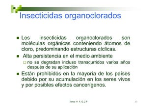 Insecticidas organoclorados

Los      insecticidas    organoclorados   son
moléculas orgánicas conteniendo átomos de
cloro, predominando estructuras cíclicas.
 Alta persistencia en el medio ambiente
  no se degradan incluso transcurridos varios años
  después de su aplicación
Están prohibidos en la mayoría de los países
debido por su acumulación en los seres vivos
y por posibles efectos cancerígenos.


                     Tema 11 F. G.C-F                35
 