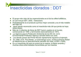Insecticidas clorados : DDT

 El grupo más viejo de los organoclorados es el de los difenil alifáticos,
 el cual incluye DDT, DDD, metoxicloro.
 Probablemente es el producto químico mejor conocido y es el más notable
 del siglo XX.
  sigue siendo reconocido como el insecticida más útil que jamás se haya
 desarrollado.
 desarrollado
 Más de 4 millardos de libras de DDT fueron usados en el mundo,
 comenzando en 1940, y terminando esencialmente en 1973,
  La Agencia para la Protección Ambiental de los EE.UU. (U.S.
 Environmental P t ti A
 E i          t l Protection Agency) canceló t d sus usos.
                                     )       ló todos
  Los demás países del Primer Mundo rápidamente siguieron el ejemplo.
  En 1948, el Dr. Paul Muller, un entomólogo suizo, recibió el Premio Nobel
 en Medicina por su descubrimiento salvador de vidas el DDT (1939)
                                                    vidas,         (1939),
 Es un insecticida útil para el control de la malaria, la fiebre amarilla y
 muchas otras enfermedades transmitidas por los insectos



                               Tema 11 F. G.C-F                           37
 