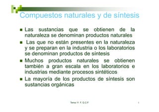 Compuestos naturales y de síntesis
   p
 Las sustancias que se obtienen de la
 naturaleza se denominan productos naturales
  Las que no están presentes en la naturaleza
 y se preparan en la industria o los laboratorios
 se denominan productos de síntesis
                p
 Muchos productos naturales se obtienen
 también a gran escala en los laboratorios e
             g
 industrias mediante procesos sintéticos
 La mayoría de los productos de síntesis son
        y            p
 sustancias orgánicas


                    Tema 11 F. G.C-F                4
 