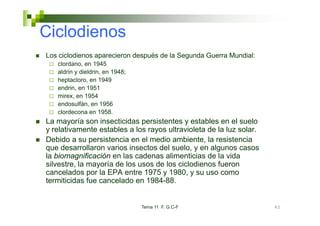 Ciclodienos
Los ciclodienos aparecieron después de la Segunda Guerra Mundial:
   clordano, en 1945
    l d
   aldrin y dieldrin, en 1948;
   heptacloro, en 1949
   endrin,
   endrin en 1951
   mirex, en 1954
   endosulfán, en 1956
   clordecona en 1958
                    1958.
La mayoría son insecticidas persistentes y estables en el suelo
y relativamente estables a los rayos ultravioleta de la luz solar.
Debido a su persistencia en el medio ambiente la resistencia
                                      ambiente,
que desarrollaron varios insectos del suelo, y en algunos casos
la biomagnificación en las cadenas alimenticias de la vida
silvestre,
silvestre la mayoría de los usos de los ciclodienos fueron
cancelados por la EPA entre 1975 y 1980, y su uso como
termiticidas fue cancelado en 1984-88.


                                 Tema 11 F. G.C-F                    42
 