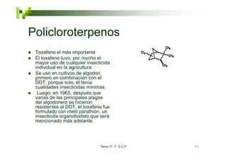 Policloroterpenos
 Toxafeno el más importante
 El toxafeno tuvo, por mucho el
 mayor uso de cualquier insecticida
 individual en la agricultura
 Se uso en cultivos de algodon,
 p
 primero en combinación con el
 DDT, porque solo, él tenía
 cualidades insecticidas mínimas.
  Luego, en 1965, después que
 varias de las principales plagas
 del algodonero se hicieron
 resistentes al DDT, el toxafeno fue
 formulado con metil parathión, un
 insecticida organofosfato que será
 mencionado más adelante.




                               Tema 11 F. G.C-F   45
 