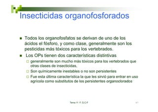 Insecticidas organofosforados

 Todos los organofosfatos se derivan de uno de los
 ácidos el fósforo, y como clase, generalmente son los
           fósforo         clase
 pesticidas más tóxicos para los vertebrados.
 Los OPs tienen dos características distintivas
   generalmente son mucho más tóxicos para los vertebrados que
   otras clases de insecticidas,
   Son químicamente inestables o no son persistentes
   Fue esta última característica la que les sirvió para entrar en uso
   agrícola como substitutos de los persistentes organoclorados




                           Tema 11 F. G.C-F                         47
 