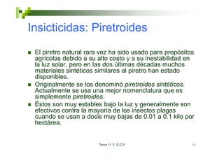 Insicticidas: Pi t id
I i ti id     Piretroides
 El piretro natural rara vez ha sido usado para propósitos
 agrícolas debido a su alto costo y a su inestabilidad en
   g
 la luz solar, pero en las dos últimas décadas muchos
 materiales sintéticos similares al piretro han estado
 disponibles.
     p
 Originalmente se los denominó piretroides sintéticos.
 Actualmente se usa una mejor nomenclatura que es
 simplemente piretroides
                piretroides.
 Éstos son muy estables bajo la luz y generalmente son
 efectivos contra la mayoría de los insectos plagas
 cuando se usan a d i muy b j d 0 01 a 0 1 kil por
       d              dosis     bajas de 0.01 0.1 kilo
 hectárea.


                       Tema 11 F. G.C-F                  49
 