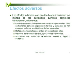 Efectos adversos
 Los efectos adversos que pueden llegar a derivarse del
 manejo de las sustancias químicas peligrosas
 comprenden, entre otros:
   Envenenamientos y enfermedades diversas que ocurren tanto
   en humanos como en especies de la flora y fauna que se han
   expuesto en forma significativa a dichas sustancias
                                             sustancias.
   Daños a los materiales que entran en contacto con ellas.
   Deterioro de la calidad del aire, agua, suelos y alimentos.
   Accidentes que involucran explosiones, incendios, fugas o
   derrames.




                        Tema 11 F. G.C-F                     5
 