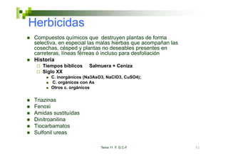 Herbicidas
 Compuestos químicos que destruyen plantas de forma
 selectiva,
 selectiva en especial las malas hierbas que acompañan las
 cosechas, césped y plantas no deseables presentes en
 carreteras, líneas férreas ó incluso para desfoliación
 Historia
    Tiempos bíblicos   Salmuera + Ceniza
    Siglo XX
       C. inorgánicos (Na3AsO3, NaClO3, CuSO4);
       C. orgánicos con As
       Otros c. orgánicos

 Triazinas
 Ti i
 Fenoxi
 Amidas sustituídas
 Dinitroanilina
 Tiocarbamatos
 Sulfonil ureas

                             Tema 11 F. G.C-F                51
 