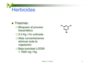 Herbicidas

 Triazinas:
   Bloquean el proceso
   fotosintético
   2-3 Kg Hc lti d
   2 3 K / H cultivada
   Altas concentaciones
   eliminan toda la
   vegetación
   Baja toxicidad LOD50
   = 1820 mg / Kg


                     Tema 11 F. G.C-F   52
 