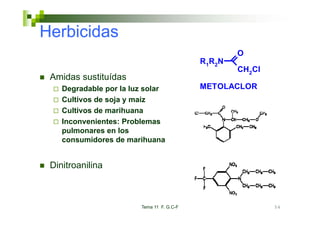 Herbicidas
                                                      O
                                           R 1R 2 N
                                                      CH2Cl
 Amidas sustituídas
    Degradable por la luz solar            METOLACLOR
    Cultivos de soja y maiz
    Cultivos de marihuana
    Inconvenientes: Problemas
    pulmonares en los
    consumidores de marihuana


 Dinitroanilina



                        Tema 11 F. G.C-F                      54
 