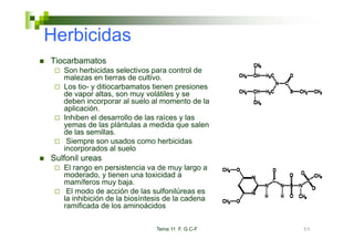 Herbicidas
Tiocarbamatos
   Son herbicidas l ti
   S h bi id selectivos para control d t l de
   malezas en tierras de cultivo.
   Los tio- y ditiocarbamatos tienen presiones
   de vapor altas, son muy volátiles y se
         p         ,       y
   deben incorporar al suelo al momento de la
   aplicación.
   Inhiben el desarrollo de las raíces y las
   yemas de las plántulas a medida que salen
   de las semillas.
    Siempre son usados como herbicidas
   incorporados al suelo
Sulfonil ureas
   El rango en persistencia va de muy largo a
   moderado, y tienen una toxicidad a
   mamíferos muy baja.
                     baja
    El modo de acción de las sulfonilúreas es
   la inhibición de la biosíntesis de la cadena
   ramificada de los aminoácidos

                               Tema 11 F. G.C-F   55
 