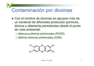 Contaminación por dioxinas
 Con el nombre de dioxinas se agrupan más de
 un centenar de diferentes productos químicos,
 tóxicos y altamente persistentes desde el punto
 de vista ambiental.
   dibenzo-p-dioxina policloradas (PCDD)
   dib       di i       li l d
   dibenzo-dioxinas policloradas (CDD)




                     Tema 11 F. G.C-F          58
 