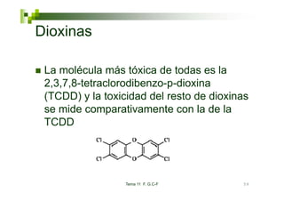 Dioxinas

 La molécula más tóxica de todas es la
 2,3,7,8-tetraclorodibenzo-p-dioxina
 (
 (TCDD) y la toxicidad del resto de dioxinas
        )
 se mide comparativamente con la de la
 TCDD




                  Tema 11 F. G.C-F        59
 