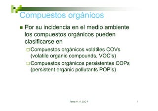 Compuestos orgánicos
 Por su incidencia en el medio ambiente
 los compuestos orgánicos pueden
 clasificarse en
   Compuestos orgánicos volátiles COVs
   (volatile organic compounds VOC’s)
                     compounds, VOC s)
   Compuestos orgánicos persistentes COPs
   (persistent organic pollutants POP’ )
   (    i t t        i   ll t t POP’s)




                  Tema 11 F. G.C-F          6
 