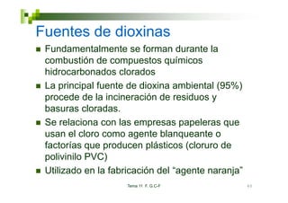 Fuentes de dioxinas
 Fundamentalmente se forman durante la
 combustión de compuestos químicos
 hidrocarbonados clorados
 La principal fuente de dioxina ambiental (95%)
 p
 procede de la incineración de residuos y
 basuras cloradas.
 Se relaciona con las empresas papeleras que
 usan el cloro como agente blanqueante o
 factorías que producen plásticos (cloruro de
 polivinilo PVC)
 Utilizado en la fabricación del “agente naranja”
                                  agente naranja
                     Tema 11 F. G.C-F               60
 