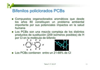 Bifenilos policlorados PCBs
 Compuestos organoclorados aromáticos que desde
 los años 80 constituyen un problema ambiental
 importante por sus potenciales impactos en la salud
 humana
 Los PCBs son una mezcla compleja de los distintos
 productos de sustitución (209 isómeros posibles) de H
 por Cl en la molécula de bifenilo
           3   2      2'   3'
                   1 1'
                     1
       4                        4'

           5   6      6'   5'

 Los PCBs contienen entre un 21-68% de Cl


                                     Tema 11 F. G.C-F    66
 