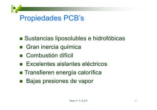 Propiedades PCB’s
            PCB s

 Sustancias liposolubles e hidrofóbicas
 Gran inercia química
 Combustión difícil
 Excelentes aislantes eléctricos
 Transfieren energía calorífica
 Bajas presiones de vapor


                 Tema 11 F. G.C-F         67
 
