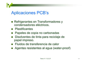 Aplicaciones PCB’s
 Refrigerantes en Transformadores y
 condensadores eléctricos
                  eléctricos.
  Plastificantes
  Papeles de copia no carbonadas
  P      l d      i        b    d
  Disolventes de tinta para reciclaje de
 papel i
       l impreso.
  Fluidos de transferencia de calor
 Agentes resistentes al agua (water-proof)


                   Tema 11 F. G.C-F          68
 