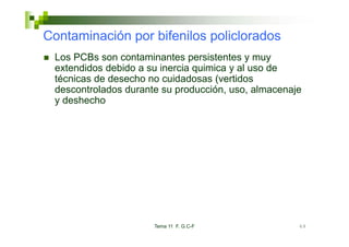 Contaminación por bifenilos policlorados
 Los PCBs son contaminantes persistentes y muy
 extendidos debido a su inercia quimica y al uso de
 técnicas de desecho no cuidadosas (vertidos
 descontrolados durante su producción, uso, almacenaje
 y deshecho




                      Tema 11 F. G.C-F               69
 