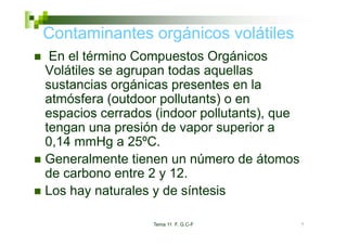 Contaminantes orgánicos volátiles
                g
 En el término Compuestos Orgánicos
Volátiles
V látil se agrupan t d aquellas
                     todas      ll
sustancias orgánicas presentes en la
atmósfera (outdoor pollutants) o en
  t ó f    ( td       ll t t )
espacios cerrados (indoor pollutants), que
tengan una presión d vapor superior a
t               ió de              i
0,14 mmHg a 25ºC.
Generalmente tienen un número de átomos
de carbono entre 2 y 12.
Los hay naturales y de síntesis

                 Tema 11 F. G.C-F            7
 