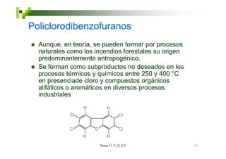 Policlorodibenzofuranos
  Aunque,
  Aunque en teoría se pueden formar por procesos
                teoría,
  naturales como los incendios forestales su origen
  p
  predominantemente antropogénico.
                             p g
  Se forman como subproductos no deseados en los
  procesos térmicos y químicos entre 250 y 400 °C
  en presenciade cloro y compuestos orgánicos
  alifáticos o aromáticos en diversos procesos
  industriales




                      Tema 11 F. G.C-F                70
 