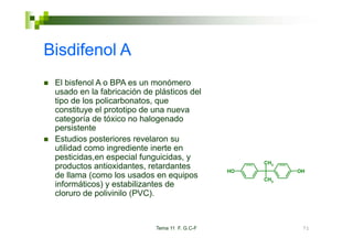 Bisdifenol A
 El bisfenol A o BPA es un monómero
 usado en la fabricación de plásticos del
 tipo de los policarbonatos, que
 constituye el prototipo de una nueva
 categoría de tóxico no halogenado
 persistente
 Estudios posteriores revelaron su
 utilidad como ingrediente inerte en
 pesticidas,en especial funguicidas, y
                                                    CH3
 productos antioxidantes, retardantes          HO         OH
 de llama (como los usados en equipos               CH3
 informáticos) y estabilizantes d
 i f    ái    )       bili      de
 cloruro de polivinilo (PVC).



                            Tema 11 F. G.C-F               71
 