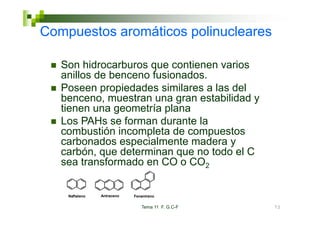 Compuestos a o át cos po uc ea es
Co puestos aromáticos polinucleares

   Son hidrocarburos que contienen varios
   S hid         b            ti       i
   anillos de benceno fusionados.
   Poseen propiedades similares a las del
   benceno, muestran una gran estabilidad y
   tienen una geometría p
               g         plana
   Los PAHs se forman durante la
   combustión incompleta de compuestos
   carbonados especialmente madera y
       b    d        i l    t    d
   carbón, que determinan que no todo el C
   sea transformado en CO o CO2


    Naftaleno   Antraceno   Fenantreno

                               Tema 11 F. G.C-F   72
 