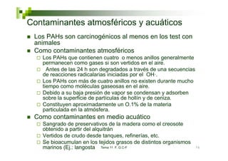 Contaminantes atmosféricos y acuáticos
 Los PAHs son carcinogénicos al menos en los test con
 animales
 Como contaminantes atmosféricos
   Los PAHs que contienen cuatro o menos anillos generalmente
   permanecen como gases si son vertidos en el aire aire.
     Antes de las 24 h son degradados a través de una secuencias
   de reacciones radicalarias iniciadas por el OH·.
   Los PAHs con más de cuatro anillos no existen durante mucho
   tiempo como moléculas gaseosas en el aire.
   Debido a su baja presión de vapor se condensan y adsorben
   sobre la superficie de partículas de hollín y de ceniza
                                                    ceniza.
   Constituyen aproximadamente un O.1% de la materia
   particulada en la atmósfera.
 Como contaminantes en medio acuático
   Sangrado de preservativos de la madera como el creosote
   obtenido a partir del alquitrán
   Vertidos de crudo desde tanques refinerías etc
                              tanques, refinerías, etc.
   Se bioacumulan en los tejidos grasos de distintos organismos
   marinos (Ej.: langosta Tema 11 F. G.C-F                         76
 