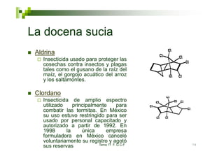 La docena sucia
 Aldrina
   Insecticida usado para proteger las
                      p   p    g
   cosechas contra insectos y plagas
   tales como el gusano de la raíz del
   maíz, el gorgojo acuático del arroz
   y los saltamontes
         saltamontes.

 Clordano
   Insecticida de amplio espectro
   utilizado    principalmente        para
   combatir las termitas. En México
   su uso estuvo restringido para ser
   usado por personal capacitado y
   autorizado a partir de 1992. En
   1998      la     única          p
                               empresa
   formuladora en México canceló
   voluntariamente su registro y agotó
                           Tema 11 F. G.C-F   78
   sus reservas
 