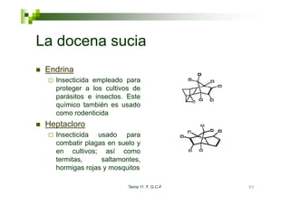 La docena sucia
 Endrina
   Insecticida empleado para
   proteger a los cultivos de
   parásitos e insectos. Este
   químico también es usado
   como rodenticida
 Heptacloro
   Insecticida usado para
   combatir plagas en suelo y
   en cultivos; así como
   termitas,     saltamontes,
   hormigas rojas y mosquitos

                         Tema 11 F. G.C-F   80
 