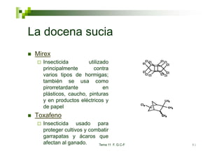 La docena sucia
 Mirex
   Insecticida        utilizado
   principalmente       contra
   varios tipos de hormigas;
   también se usa como
   pirorretardante           en
   plásticos, caucho, pinturas
   y en productos eléctricos y
   de papel
 Toxafeno
   Insecticida usado para
   proteger cultivos y combatir
   garrapatas y ácaros que
   afectan al ganado.     Tema 11   F. G.C-F   81
 