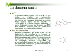 La docena sucia
 BPC
    Los Bifenilos Policlorados
    L Bif il P li l d (BPC o PCB por sus
    siglas    en     inglés)   son      compuestos
    termoestables, no inflamables, de baja presión
    de vapor y alta constante dieléctrica, lo que los
    hace id l
    h       ideales como medio aislante en
                                 di      i l t
    capacitores y transformadores eléctricos y
    como fluidos de intercambio de calor. Los BPC
    son también subproductos de combustión
                        p
    incompleta en procesos industriales
 Hexaclorobenceno
    El hexaclorobenceno (HCB) es usado para el
    tratamiento de semillas y a men do se
                                       menudo
    encuentra presente en los plaguicidas clorados.
    El HCB es generado no intencionalmente como
    subproducto en la fabricación de plaguicidas y
    de productos químicos i d t i l
    d       d t          í i      industriales, en
    procesos industriales de plantas de cloro-álcali,
    en productos pirotécnicos y como resultado de
    combustión incompleta.

                              Tema 11 F. G.C-F          82
 