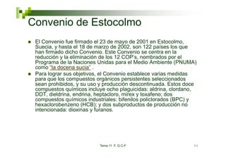 Convenio de Estocolmo
 El Convenio fue firmado el 23 de mayo de 2001 en Estocolmo,
 Suecia, y hasta el 18 de marzo de 2002, son 122 países los que
 han firmado dicho Convenio. Este Convenio se centra en la
 reducción y la eliminación de los 12 COP’s, nombrados por el
 Programa de la Naciones Unidas para el Medio Ambiente (PNUMA)
 como “la docena sucia” .
 Para lograr sus objetivos, el Convenio establece varias medidas
 para que los compuestos orgánicos persistentes seleccionados
 sean prohibidos, y su uso y producción descontinuada. Estos doce
 compuestos químicos incluye ocho plaguicidas: aldrina, clordano,
 DDT, dieldrina, endrina, heptacloro, mirex y toxafeno; dos
 compuestos químicos industriales: bif il policlorados (BPC) y
          t      í i    i d ti l     bifenilos li l d
 hexaclorobenzeno (HCB); y dos subproductos de producción no
 intencionada: dioxinas y furanos.




                          Tema 11 F. G.C-F                     84
 