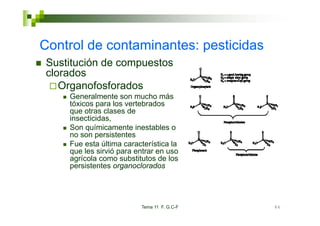 Control de contaminantes: pesticidas
 Sustitución de compuestos
 clorados
    Organofosforados
     Generalmente son mucho más
     tóxicos para los vertebrados
     que otras clases de
     insecticidas,
     Son químicamente inestables o
     no son persistentes
             p
     Fue esta última característica la
     que les sirvió para entrar en uso
     agrícola como substitutos de los
     persistentes organoclorados




                          Tema 11 F. G.C-F   86
 