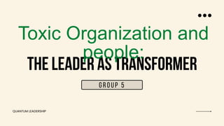 THE LEADER AS TRANSFORMER
Toxic Organization and
people:
GROUP 5
QUANTUM LEADERSHIP
 