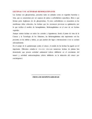 LECTINAS Y SU ACTIVIDAD HEMOGLUTINANTE
Las lectinas son glicoproteínas, presentes tanto en animales como en vegetales bacterias o
virus, que se caracterizan por ser capaces de unirse a carbohidratos especificos, libres o que
forman parte deglicanos de de glicoproteinas. Si estos carbohidratos se encuentran en las
membranas deloe eritrocitos, las lectinas que los reconocen provocan su aglutinación, por
lo que reciben el nombre de hemaglutininas, fitohemaglutininas en el caso de ser lectinas
vegetales.
Aunque existen lectinas en todos los cereales y leguminosas, desde el punto de vista de la
Ciencia y la Tecnología de los Alimentos, las fitohemaglutininas más importantes son las
presentes en las alubias y habas, ya que pueden dar lugar a intoxicaciones si no se cocinan
adecuadamente.
En el campo de la quimioterapia contra el cáncer, el estudio de las lectinas ha jugado un rol
importante. Diferentes estudios in vivo e in vitro con numerosas lectinas de plantas han
demostrado que poseen actividad antitumoral (efecto inhibitorio en el crecimiento del
tumor) y actividad anticarcinogénica (efecto inhibitorio en la inducción del cáncer por
carcinógenos)
________________________________
FIRMA DE RESPONSABILIDAD
 