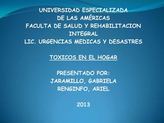 UNIVERSIDAD ESPECIALIZADA
DE LAS AMÉRICAS
FACULTA DE SALUD Y REHABILITACION
INTEGRAL
LIC. URGENCIAS MEDICAS Y DESASTRES
TOXICOS EN EL HOGAR
PRESENTADO POR:
JARAMILLO, GABRIELA
RENGINFO, ARIEL
2013
 