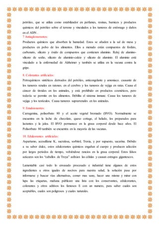 petróleo, que se utiliza como estabilizador en perfumes, resinas, barnices y productos
químicos del petróleo sobre el terreno y vinculados a los tumores de estómago y daños
en el ADN .
7 Antiaglomerantes:
Productos químicos que absorben la humedad. Estos se añaden a la sal de mesa y
productos en polvo de los alimentos. Ellos a menudo están compuestos de fosfato,
carbonato, silicato y óxido de compuestos que contienen aluminio. Reloj de alumino-
silicato de sodio, silicato de aluminio-calcio y silicato de aluminio. El aluminio está
vinculado a la enfermedad de Alzheimer y también se utiliza en la vacuna contra la
gripe.
8. Colorantes artificiales:
Petroquímicos sintéticos derivados del petróleo, anticongelante y amoniaco. causante de
los tumores renales en ratones. en el cerebro y los tumores de vejiga en ratas. Causa el
cáncer de tiroides en los animales, y está prohibido en productos cosméticos, pero
todavía se permite en los alimentos. Debilita el sistema inmune. Causa los tumores de
vejiga y los testículos. Causa tumores suprarrenales en los animales.
9. Emulsionantes:
Carragenina, polisorbato 80 y el aceite vegetal bromado (BVO). Normalmente se
encuentra en la leche de chocolate, queso cottage, el helado, los preparados para
lactantes y la jalea. El BVO permanece en la grasa corporal desde hace años. El
Polisorbato 80 también se encuentra en la mayoría de las vacunas.
10. Edulcorantes artificiales:
Aspartamo, acesulfame K, sucralosa, sorbitol, Truvia, y por supuesto, sacarina. Debido
a su sabor dulce, estos edulcorantes químicos engañan al cuerpo y producen adicción
por largos periodos de tiempo, volviéndose rancios en la grasa corporal. Estos falsos
azúcares son los “caballos de Troya” asfixian las células y causan estragos gigantescos.
Lamentable casi todo lo envasado procesado e industrial tiene algunos de estos
ingredientes u otros iguales de nocivos para nuestra salud, la solución pasa por
informarse y buscar vías alternativas, comer mas sano, hacer uno mismo y mirar con
lupa las etiquetas, mañana publicare una lista con los conservantes, edulcorantes,
colorantes y otros aditivos los famosos E con un numero, para saber cuales son
aceptables, cuales son peligrosos y cuales naturales.
 