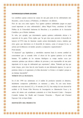 SUSTANCIASQUE ALTERAN LOS GENES
Los científicos apenas conocen las causas de una gran parte de las enfermedades más
frecuentes, como el cáncer, el Parkinson, el Alzheimer o la diabetes.
Pero de una cosa están seguros: "Los agentes químicos ambientales juegan un papel
causal importante en estas enfermedades", afirma Miquel Porta, catedrático de Salud
Pública de la Universidad Autónoma de Barcelona y ex presidente de la Asociación
Científicos por el Medio Ambiente.
Se sabe, por ejemplo, que determinados agentes químicos ambientales afectan a la
expresión de los genes. Porta explica que "un gen clave para prevenir el desarrollo de
tumores (el P53) deja de funcionar cuando actúan determinados toxicos, mientras que
otros genes que intervienen en el desarrollo de tumores, como el oncogen K-ras, se
activan por la influencia de metales pesados y compuestos organoclorados".
Porta lamenta
"el desprecio" que legisladores y autoridades muestran hacia la enorme cantidad de
conocimiento que se acumula sobre el efecto de los agentes químicos en la salud
humana. "El equilibrio de los sistemas fisiológicos se rompe muchas veces por
sustancias químicas que afectan a millones de personas y son responsables de una parte
importante de la carga de enfermedad que soportamos", afirma. "Entiendo que hay que
tomar riesgos, pero éstos han de estar basados en una información rigurosa. Lo que no
podemos tolerar es la ignorancia y la falsa dicotomía 'o el tóxico o el empleo', porque es
un chantaje inaceptable".
TOXICO EN LA MANZANA
En el año 1998 nos adentramos en el análisis de productos naturales en alimentos,
inicialmente compuestos polifenólicos en manzanas y sidras. En este tema hemos
realizado una tesis doctoral [13] y 10 artículos [14-23]. Este trabajo de tesis doctoral ha
recibido el XI Premio Félix Mocoroa de Investigación en Alimentación Vasca y la
autora del mismo está actualmente contratada en el Joint Research Centre - European
Comisión Institute for Health and Consumer Protection - Physical and Chemical
Exposure Unit en Ispra (Italia)
DEFINICIÓN DEL PRODUCTO
 