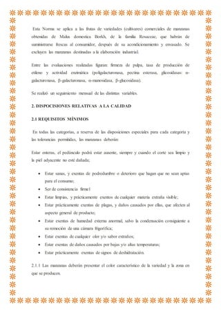 Esta Norma se aplica a las frutas de variedades (cultivares) comerciales de manzanas
obtenidas de Malus domestica Borkh, de la familia Rosaceae, que habrán de
suministrarse frescas al consumidor, después de su acondicionamiento y envasado. Se
excluyen las manzanas destinadas a la elaboración industrial.
Entre las evaluaciones realizadas figuran: firmeza de pulpa, tasa de producción de
etileno y actividad enzimática (poligalacturonasa, pectina esterasa, glicosidasas: α-
galacturonasa, β-galacturonasa, α-manosidasa, β-glucosidasa).
Se realizó un seguimiento mensual de las distintas variables.
2. DISPOCISIONES RELATIVAS A LA CALIDAD
2.1 REQUISITOS MÍNIMOS
En todas las categorías, a reserva de las disposiciones especiales para cada categoría y
las tolerancias permitidas, las manzanas deberán:
Estar enteras, el pedúnculo podrá estar ausente, siempre y cuando el corte sea limpio y
la piel adyacente no esté dañada;
 Estar sanas, y exentas de podredumbre o deterioro que hagan que no sean aptas
para el consumo;
 Ser de consistencia firme1
 Estar limpias, y prácticamente exentos de cualquier materia extraña visible;
 Estar prácticamente exentas de plagas, y daños causados por ellas, que afecten al
aspecto general de producto;
 Estar exentas de humedad externa anormal, salvo la condensación consiguiente a
su remoción de una cámara frigorífica;
 Estar exentas de cualquier olor y/o sabor extraños;
 Estar exentas de daños causados por bajas y/o altas temperaturas;
 Estar prácticamente exentas de signos de deshidratación.
2.1.1 Las manzanas deberán presentar el color característico de la variedad y la zona en
que se producen.
 