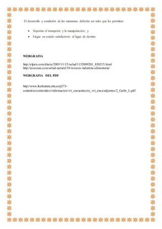 El desarrollo y condición de las manzanas deberán ser tales que les permitan:
 Soportar el transporte y la manipulación; y
 Llegar en estado satisfactorio al lugar de destino.
WEBGRAFIA
http://elpais.com/diario/2005/11/15/salud/1132009201_850215.html
http://ecocosas.com/salud-natural/10-toxicos-industria-alimentaria/
WEBGRAFIA DEL PDF
http://www.ikerkuntza.ehu.es/p273-
content/es/contenidos/informacion/vri_encuentos/es_vri_encu/adjuntos/2_Gallo_L.pdf
 
