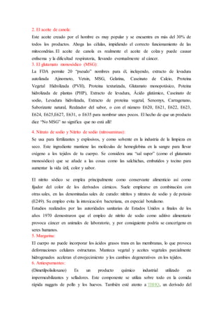 2. El aceite de canola: 
Este aceite creado por el hombre es muy popular y se encuentra en más del 30% de 
todos los productos. Ahoga las células, impidiendo el correcto funcionamiento de las 
mitocondrias. El aceite de canola es realmente el aceite de colza y puede causar 
enfisema y la dificultad respiratoria, llevando eventualmente al cáncer. 
3. El glutamato monosódico (MSG): 
La FDA permite 20 “pseudo” nombres para él, incluyendo, extracto de levadura 
autolizada Ajinomoto, Vetsin, MSG, Gelatina, Caseinato de Calcio, Proteina 
Vegetal Hidrolizada (PVH), Proteina texturizada, Glutamato monopotásico, Poteina 
hidrolizada de plantas (PHP), Extracto de levadura, Ácido glutámico, Caseinato de 
sodio, Levadura hidrolizada, Extracto de proteina vegetal, Senomyx, Carragenano, 
Saborizante natural, Realzador del sabor, o con el número E620, E621, E622, E623, 
E624, E625,E627, E631, o E635 para nombrar unos pocos. El hecho de que un producto 
dice “No MSG” no significa que no está allí! 
4. Nitrato de sodio y Nitrito de sodio (nitrosaminas): 
Se usa para fertilizantes y explosivos, y como solvente en la industria de la limpieza en 
seco. Este ingrediente mantiene las moléculas de hemoglobina en la sangre para llevar 
oxígeno a los tejidos de tu cuerpo. Se considera una “sal super” (como el glutamato 
monosódico) que se añade a las cosas como las salchichas, embutidos y tocino para 
aumentar la vida útil, color y sabor. 
El nitrito sódico se emplea principalmente como conservante alimenticio así como 
fijador del color de los derivados cárnicos. Suele emplearse en combinación con 
otras sales, en las denominadas sales de curado: nitritos y nitratos de sodio y de potasio 
(E249). Su empleo evita la intoxicación bacteriana, en especial botulismo. 
Estudios realizados por las autoridades sanitarias de Estados Unidos a finales de los 
años 1970 demostraron que el empleo de nitrito de sodio como aditivo alimentario 
provoca cáncer en animales de laboratorio, y por consiguiente podría se cancerígeno en 
seres humanos. 
5. Margarina: 
El cuerpo no puede incorporar los ácidos grasos trans en las membranas, lo que provoca 
deformaciones celulares estructuras. Manteca vegetal y aceites vegetales parcialmente 
hidrogenados aceleran el envejecimiento y los cambios degenerativos en los tejidos. 
6. Antiespumantes: 
(Dimetilpolisiloxano) Es un producto químico industrial utilizado en 
impermeabilizantes y selladores. Este componente se utiliza sobre todo en la comida 
rápida nuggets de pollo y los huevos. También esté atento a TBHQ, un derivado del 
 