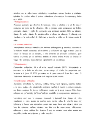 petróleo, que se utiliza como estabilizador en perfumes, resinas, barnices y productos 
químicos del petróleo sobre el terreno y vinculados a los tumores de estómago y daños 
en el ADN . 
7 Antiaglomerantes: 
Productos químicos que absorben la humedad. Estos se añaden a la sal de mesa y 
productos en polvo de los alimentos. Ellos a menudo están compuestos de fosfato, 
carbonato, silicato y óxido de compuestos que contienen aluminio. Reloj de alumino-silicato 
de sodio, silicato de aluminio-calcio y silicato de aluminio. El aluminio está 
vinculado a la enfermedad de Alzheimer y también se utiliza en la vacuna contra la 
gripe. 
8. Colorantes artificiales: 
Petroquímicos sintéticos derivados del petróleo, anticongelante y amoniaco. causante de 
los tumores renales en ratones. en el cerebro y los tumores de vejiga en ratas. Causa el 
cáncer de tiroides en los animales, y está prohibido en productos cosméticos, pero 
todavía se permite en los alimentos. Debilita el sistema inmune. Causa los tumores de 
vejiga y los testículos. Causa tumores suprarrenales en los animales. 
9. Emulsionantes: 
Carragenina, polisorbato 80 y el aceite vegetal bromado (BVO). Normalmente se 
encuentra en la leche de chocolate, queso cottage, el helado, los preparados para 
lactantes y la jalea. El BVO permanece en la grasa corporal desde hace años. El 
Polisorbato 80 también se encuentra en la mayoría de las vacunas. 
10. Edulcorantes artificiales: 
Aspartamo, acesulfame K, sucralosa, sorbitol, Truvia, y por supuesto, sacarina. Debido 
a su sabor dulce, estos edulcorantes químicos engañan al cuerpo y producen adicción 
por largos periodos de tiempo, volviéndose rancios en la grasa corporal. Estos falsos 
azúcares son los “caballos de Troya” asfixian las células y causan estragos gigantescos. 
Lamentable casi todo lo envasado procesado e industrial tiene algunos de estos 
ingredientes u otros iguales de nocivos para nuestra salud, la solución pasa por 
informarse y buscar vías alternativas, comer mas sano, hacer uno mismo y mirar con 
lupa las etiquetas, mañana publicare una lista con los conservantes, edulcorantes, 
colorantes y otros aditivos los famosos E con un numero, para saber cuales son 
aceptables, cuales son peligrosos y cuales naturales. 
 