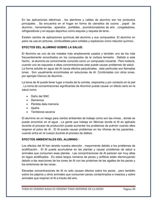 TODO ES VENENO NADA ES VENENO TODO DEPENDE DE LA DOSIS Página 38
En las aplicaciones eléctricas , los alambres y cables de aluminio son los productos
principales , Se encuentra en el hogar en forma de utensilios de cocina , papel de
aluminio , herramientas , aparatos , portátiles , acondicionadores de aire , congeladores,
refrigeradores y en equipo deportivo como esquíes y raqueta de tenis .
Existen cientos de aplicaciones químicas del aluminio y sus compuestos. El aluminio en
polvo se usa en pinturas, combustibles para cohetes y explosivos como reductor químico .
EFECTOS DEL ALUMINIO SOBRE LA SALUD.
El Aluminio es uno de los metales más ampliamente usados y también uno de los más
frecuentemente encontrados en los compuestos de la corteza terrestre . Debido a este
hecho , el aluminio es comúnmente conocido como un compuesto inocente . Pero todavía,
cuando uno es expuesto a altas concentraciones este puede causar problemas de salud .
La forma soluble en agua del Al causa efectos perjudiciales , esta partículas son llamadas
iones . Son usualmente encontradas en soluciones de Al. Combinadas con otros iones,
por ejemplo Cloruro de Aluminio .
La toma de Al puede tener lugar a través de la comida, respirarlos y por contacto en la piel
. La toma de concentraciones significantes de Aluminio puede causar un efecto serio en la
salud como:
 Daño del SNC
 Demencia
 Pérdida dela memoria
 Apatía
 Temblores severos
El aluminio es un riesgo para ciertos ambientes de trabajo como son las minas , donde se
puede encontrar en el agua . La gente que trabaja en fábricas donde el Al es aplicado
durante el proceso de producción puede aumentar los problemas de pulmón cuando ellos
respiran el polvo de Al . El Al puede causar problemas en los riñones de los pacientes ,
cuando entra en el cuerpo durante el proceso de diálisis.
EFECTOS AMBIENTALES DEL ALUMINIO :
Los efectos del Al han atraído nuestra atención , mayormente debido a los problemas de
acidificación . El Al puede acumularse en las plantas y causar problemas de salud a
animales que consumen esas plantas . Las concentraciones de Al parecen ser muy altas
en lagos acidificados . En estos largos números de peces y anfibios están disminuyendo
debido a las reacciones de los iones de Al con las proteínas de las agallas de los peces y
los embriones de las ranas .
Elevadas concentraciones de Al no solo causan efectos sobre los peces , pero también
sobre los pájaros y otros animales que consumen peces contaminados e insectos y sobre
animales que respiran el Al a través del aire.
 