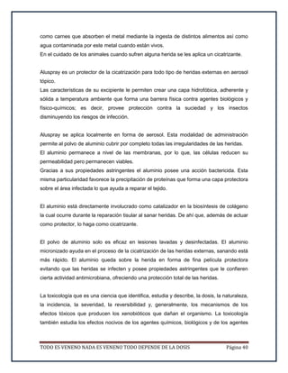 TODO ES VENENO NADA ES VENENO TODO DEPENDE DE LA DOSIS Página 40
como carnes que absorben el metal mediante la ingesta de distintos alimentos así como
agua contaminada por este metal cuando están vivos.
En el cuidado de los animales cuando sufren alguna herida se les aplica un cicatrizante.
Aluspray es un protector de la cicatrización para todo tipo de heridas externas en aerosol
tópico.
Las características de su excipiente le permiten crear una capa hidrofóbica, adherente y
sólida a temperatura ambiente que forma una barrera física contra agentes biológicos y
físico-químicos; es decir, provee protección contra la suciedad y los insectos
disminuyendo los riesgos de infección.
Aluspray se aplica localmente en forma de aerosol. Esta modalidad de administración
permite al polvo de aluminio cubrir por completo todas las irregularidades de las heridas.
El aluminio permanece a nivel de las membranas, por lo que, las células reducen su
permeabilidad pero permanecen viables.
Gracias a sus propiedades astringentes el aluminio posee una acción bactericida. Esta
misma particularidad favorece la precipitación de proteínas que forma una capa protectora
sobre el área infectada lo que ayuda a reparar el tejido.
El aluminio está directamente involucrado como catalizador en la biosíntesis de colágeno
la cual ocurre durante la reparación tisular al sanar heridas. De ahí que, además de actuar
como protector, lo haga como cicatrizante.
El polvo de aluminio solo es eficaz en lesiones lavadas y desinfectadas. El aluminio
micronizado ayuda en el proceso de la cicatrización de las heridas externas, sanando está
más rápido. El aluminio queda sobre la herida en forma de fina película protectora
evitando que las heridas se infecten y posee propiedades astringentes que le confieren
cierta actividad antimicrobiana, ofreciendo una protección total de las heridas.
La toxicología que es una ciencia que identifica, estudia y describe, la dosis, la naturaleza,
la incidencia, la severidad, la reversibilidad y, generalmente, los mecanismos de los
efectos tóxicos que producen los xenobióticos que dañan el organismo. La toxicología
también estudia los efectos nocivos de los agentes químicos, biológicos y de los agentes
 