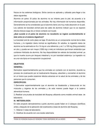 TODO ES VENENO NADA ES VENENO TODO DEPENDE DE LA DOSIS Página 41
físicos en los sistemas biológicos. Dicha ciencia es aplicada y utilizada para llegar a los
datos siguientes:
Aluminio en polvo: El polvo de aluminio no es irritante para la piel, de acuerdo a la
información proporcionada por los animales. No hay información de humanos disponible.
Generalmente se ha considerado que el aluminio tiene una muy mala absorción en la piel.
Los valores de toxicidad animal para las sales de aluminio indican que no se esperan
efectos tóxicos luego de un breve contacto con la piel.
¿Qué sucede si el polvo de aluminio no recubierto se ingiere accidentalmente si
éste entra en el sistema digestivo)?
La toxicidad oral de corto plazo es baja. El aluminio es un componente normal de la dieta
humana, y la ingestión diaria normal es significativa. En adultos, la ingestión diaria de
aluminio se ha estimado en 9 a 14 mg en una referencia, y en 1 a 100 mg (5mg promedio)
en otro; y puede ser aún mayor (1000 mg o más) en individuos que toman antiácidos que
contienen hidróxido de aluminio. No hay disponibilidad de valores de toxicidad animal, ya
que la muerte ocurre por bloqueo intestinal y no por toxicidad sistémica. La ingestión no
es una ruta típica en la exposición ocupacional.
OBJETIVOS
GENERAL:
Demostrar experimentalmente que los animales en contacto con el aluminio, durante su
proceso de cicatrización por el medicamento Aluspray, absorben y convierten el aluminio
en un toxico que puede ocasionar efectos adversos en la salud de los animales y de las
personas que lo consumen.
ESPECÍFICOS:
1.-Demostrar experimentalmente que el aluminio se bioabsorbe y bioacumula en los
músculos y órganos de los animales y de esta manera puede llegar a la cadena
alimenticia humana.
2.-Realizar una prueba de toxicidad del Aluspray utilizando como modelo animal ratas de
laboratorio.
III.- METODOLOGÍA:
En este proyecto demostraremos cuanto aluminio puede haber en 3 cobayos científicos
antes y después de la aplicación del cicatrizante a base de aluminio del Aluspray.
1.- Obtener 3 ratas de laboratorio.
2.- Dosificar de acuerdo con una receta veterinaria.
 
