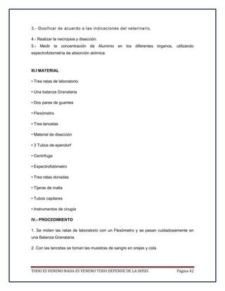 TODO ES VENENO NADA ES VENENO TODO DEPENDE DE LA DOSIS Página 42
3.- Dosificar de acuerdo a las indicaciones del veterinario.
4.- Realizar la necropsia y disección.
5.- Medir la concentración de Aluminio en los diferentes órganos, utilizando
espectrofotometría de absorción atómica.
III.I MATERIAL
• Tres ratas de laboratorio.
• Una balanza Granataria
• Dos pares de guantes
• Flexómetro
• Tres lancetas
• Material de disección
• 3 Tubos de ependorf
• Centrifuga
• Espectrofotómetro
• Tres ratas donadas
• Tijeras de malla
• Tubos capilares
• Instrumentos de cirugía
IV.- PROCEDIMIENTO
1. Se miden las ratas de laboratorio con un Flexómetro y se pesan cuidadosamente en
una Balanza Granataria.
2. Con las lancetas se toman las muestras de sangre en orejas y cola.
 